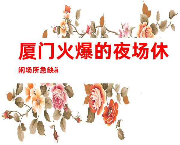 厦门火爆的夜场休闲场所急缺人特面向全国直招 无卡无任务 食宿无忧