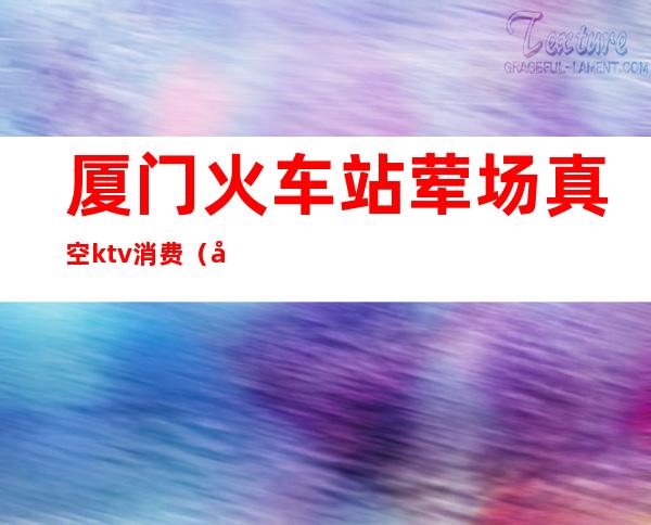 厦门火车站荤场真空ktv消费（厦门纯k ktv价目表）