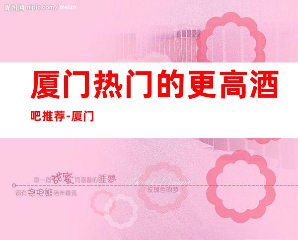 厦门热门的更高酒吧推荐-厦门东方威尼斯酒吧