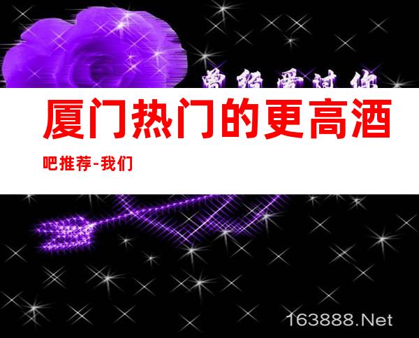 厦门热门的更高酒吧推荐-我们团队有专职人员负责全程接待