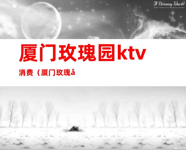 厦门玫瑰园ktv消费(厦门玫瑰园ktv江头店电话)