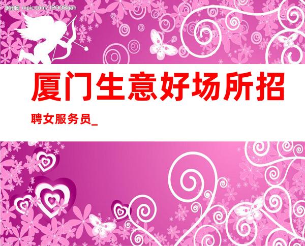 厦门生意好场所招聘女服务员_厦门大量KTV渠道多多改变现状