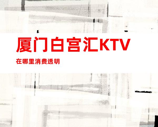厦门白宫汇KTV在哪里消费透明