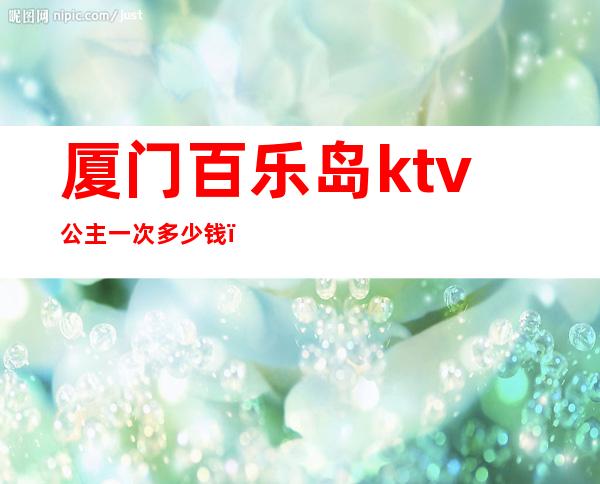 厦门百乐岛ktv公主一次多少钱（百乐岛ktv最低消费）