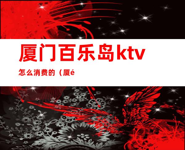 厦门百乐岛ktv怎么消费的(厦门岛内ktv哪里好玩)
