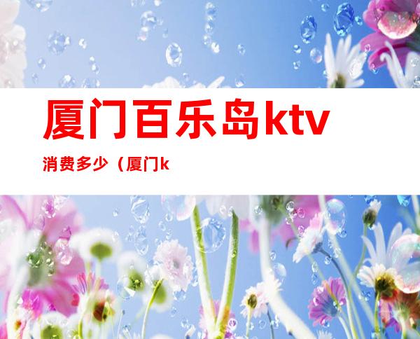 厦门百乐岛ktv消费多少(厦门ktv消费价格)