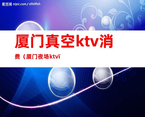厦门真空ktv消费(厦门夜场ktv)