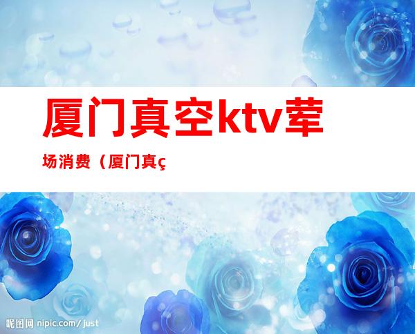 厦门真空ktv荤场消费（厦门真空ktv完全攻略）