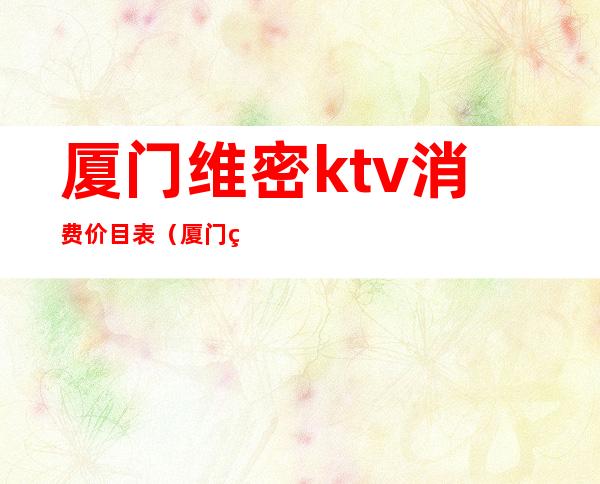 厦门维密ktv消费价目表(厦门维密ktv妹子怎么消费)
