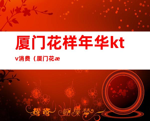 厦门花样年华ktv消费（厦门花样年华ktv消费多少）