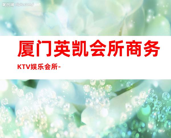 厦门英凯会所商务KTV娱乐会所-厦门气氛超好的ktv – 厦门湖里商务KTV