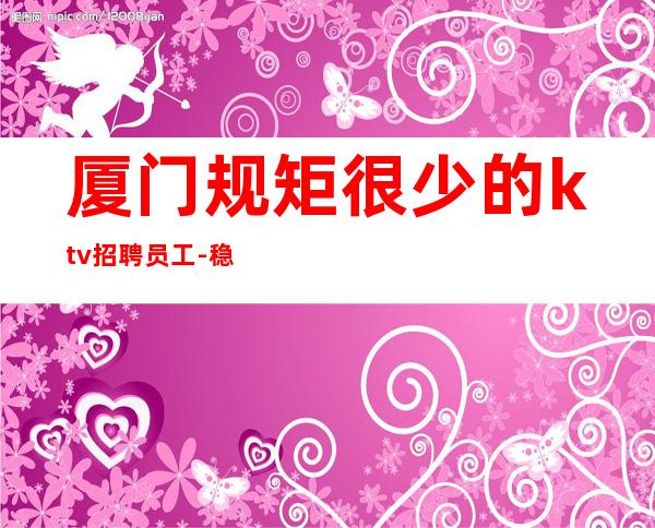 厦门规矩很少的ktv招聘员工-稳定场所上班无忧