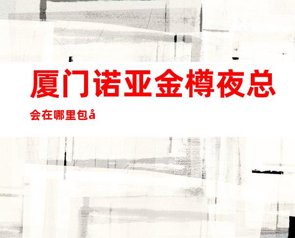 厦门诺亚金樽夜总会在哪里包厢火热预定中