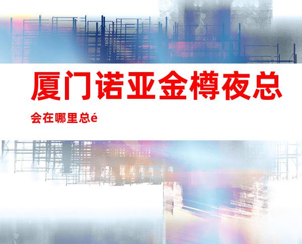厦门诺亚金樽夜总会在哪里总部送果盘啦