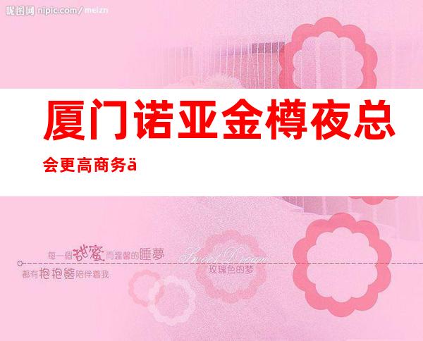 厦门诺亚金樽夜总会更高商务会所包厢预订-消费攻略