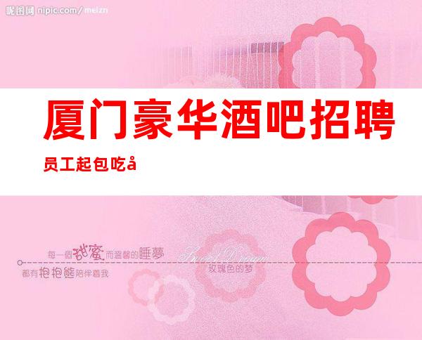 厦门豪华酒吧招聘员工 起包吃包住包路费 无套路