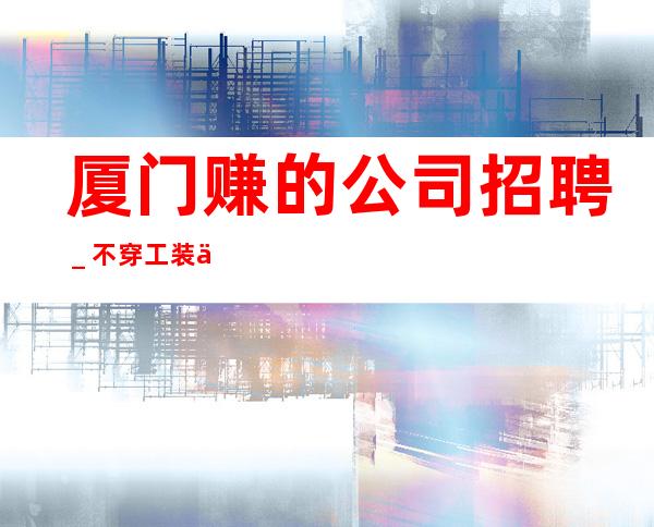 厦门赚的公司招聘_不穿工装上班