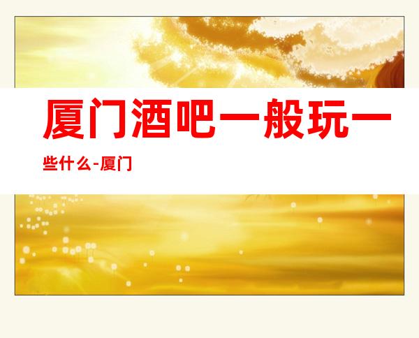 厦门酒吧一般玩一些什么-厦门酒吧卡座预定