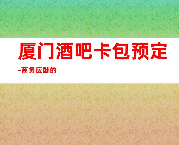 厦门酒吧卡包预定-商务应酬的好去处,来的开心,玩的满意!