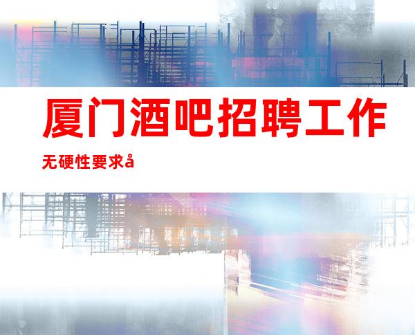 厦门酒吧招聘工作无硬性要求实力团队无费用