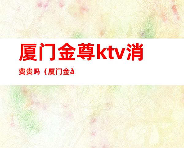 厦门金尊ktv消费贵吗(厦门金尊ktv消费贵吗多少钱)