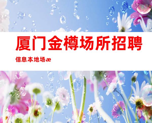 厦门金樽场所招聘信息本地场所招聘联系我安排入职