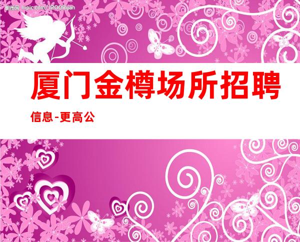 厦门金樽场所招聘信息-更高公寓住宿无任何杂费