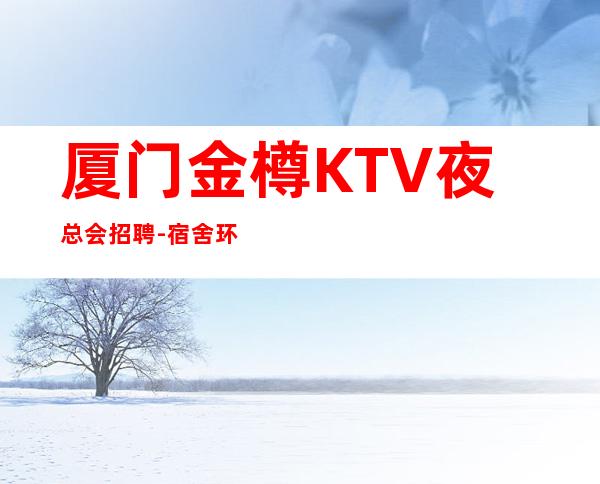 厦门金樽KTV夜总会招聘-宿舍环境好不收任何杂费