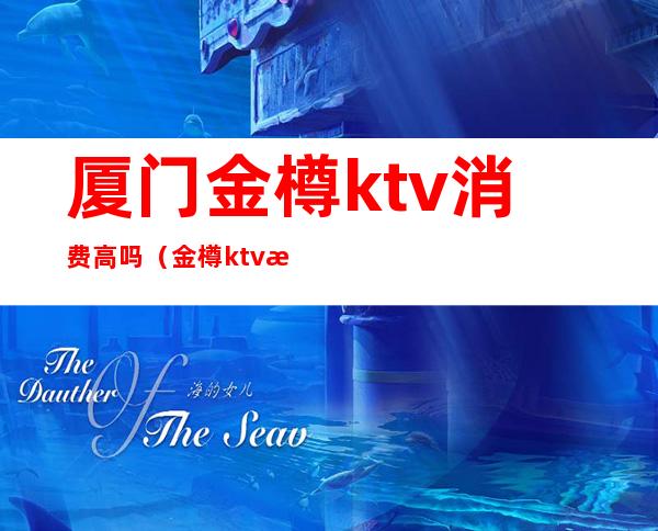 厦门金樽ktv消费高吗（金樽ktv消费贵吗）