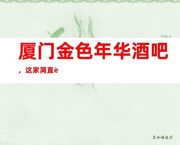 厦门金色年华酒吧,这家简直让人流连忘返