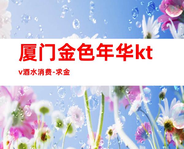 厦门金色年华ktv酒水消费-求金色年华KTV价格表