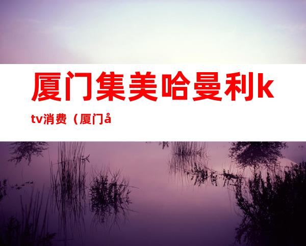 厦门集美哈曼利ktv消费(厦门哈曼利ktv价钱)
