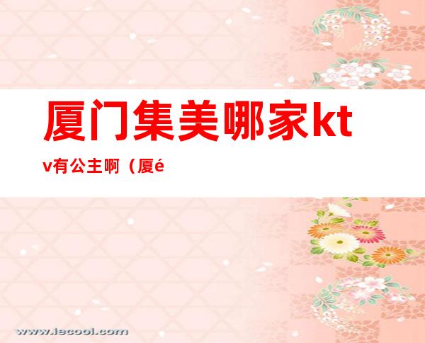 厦门集美哪家ktv有公主啊(厦门ktv叫公主一般多少钱)