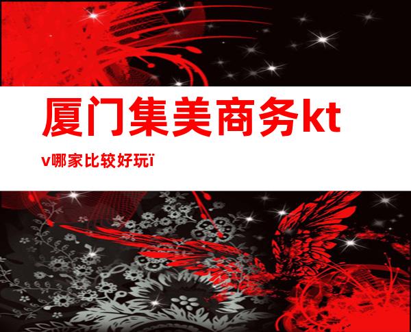 厦门集美商务ktv哪家比较好玩(厦门集美KTV)