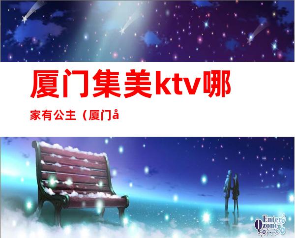 厦门集美ktv哪家有公主（厦门哪里ktv公主比较多）