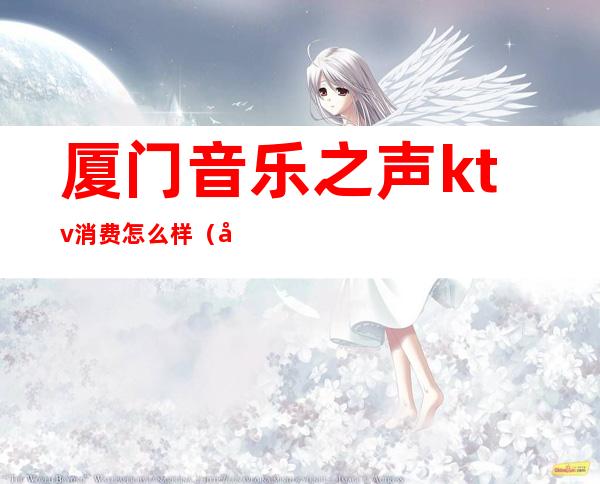 厦门音乐之声ktv消费怎么样(厦门哪家ktv音质最好)