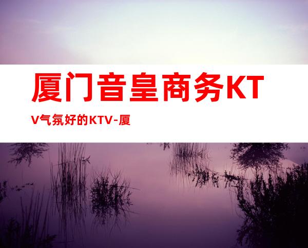 厦门音皇商务KTV气氛好的KTV-厦门商务ktv怎么预定 – 厦门湖里商务KTV