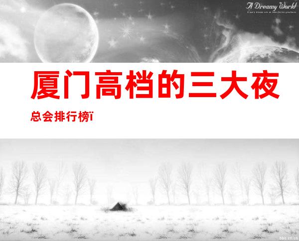 厦门高档的三大夜总会排行榜,口碑绝对值得! – 厦门思明商务KTV