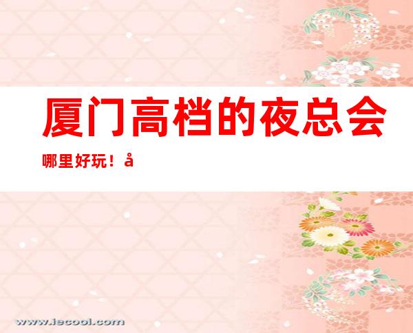 厦门高档的夜总会哪里好玩！厦门KTV包厢预定性价比高