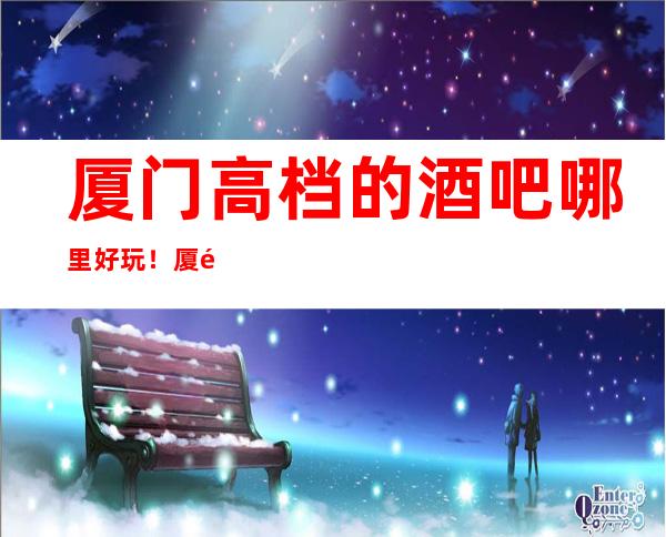 厦门高档的酒吧哪里好玩！厦门酒吧卡座预定性价比高