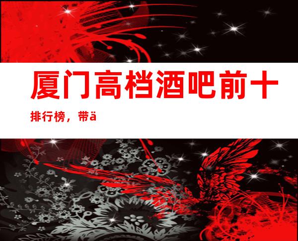 厦门高档酒吧前十排行榜，带你体验不一样的生活