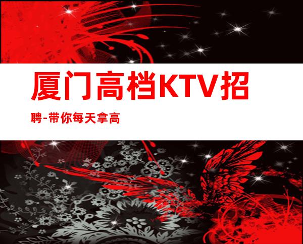 厦门高档KTV招聘-带你每天拿高起步更高娱乐场所