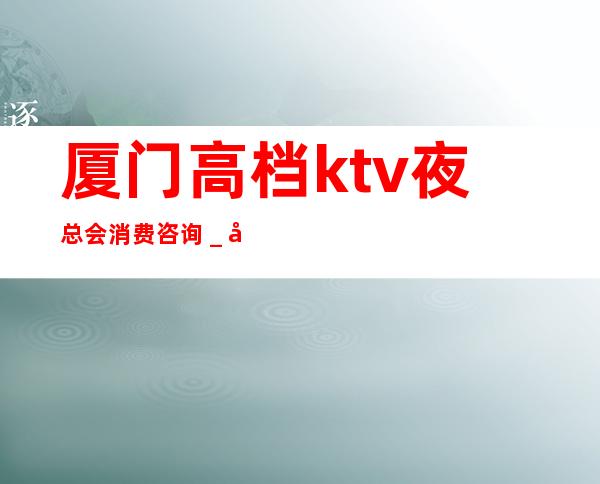 厦门高档ktv夜总会消费咨询＿厦门KTV预定