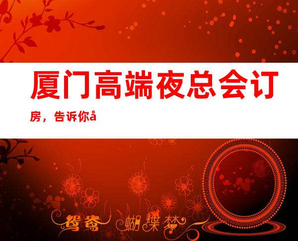 厦门高端夜总会订房,告诉你几家浪漫的约会好去处