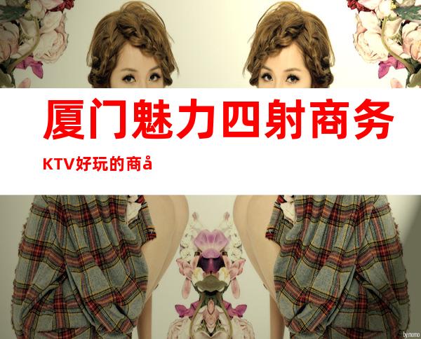 厦门魅力四射商务KTV好玩的商务ktv-厦门 的ktv – 厦门思明商务KTV