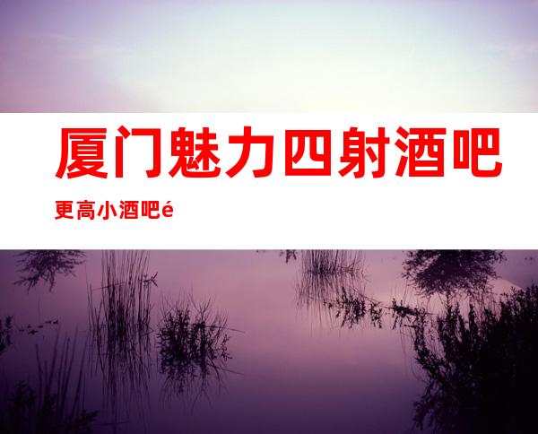 厦门魅力四射酒吧更高小酒吧预定总部预定打折