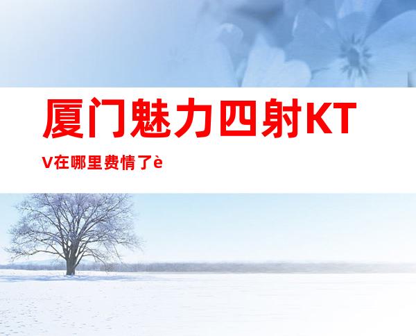 厦门魅力四射KTV在哪里费情了解消费情况
