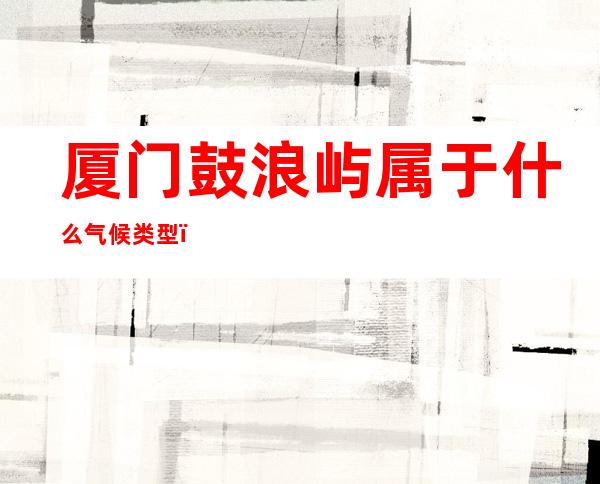 厦门鼓浪屿属于什么气候类型（厦门鼓浪岛屿属于什么气候类型）
