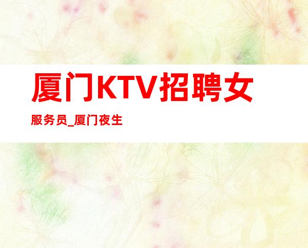 厦门KTV招聘女服务员_厦门夜生活隆重开业发奋图强