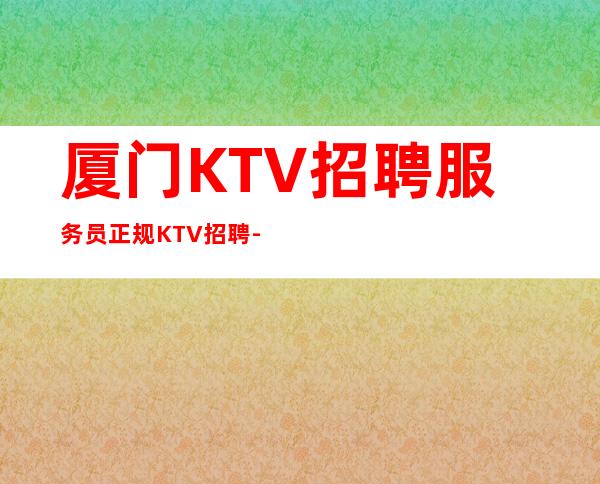 厦门KTV招聘服务员正规KTV招聘-夜总会KTV应聘生意稳定是硬道理